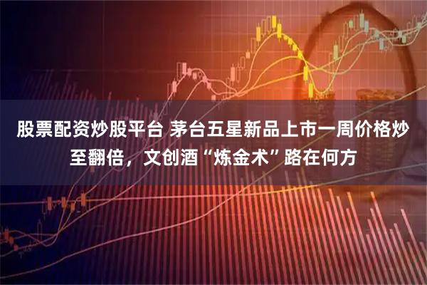 股票配资炒股平台 茅台五星新品上市一周价格炒至翻倍，文创酒“炼金术”路在何方