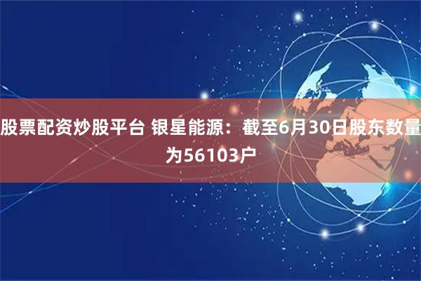 股票配资炒股平台 银星能源：截至6月30日股东数量为56103户