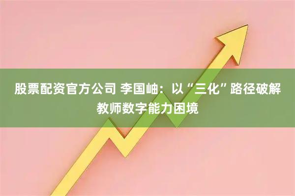 股票配资官方公司 李国岫：以“三化”路径破解教师数字能力困境