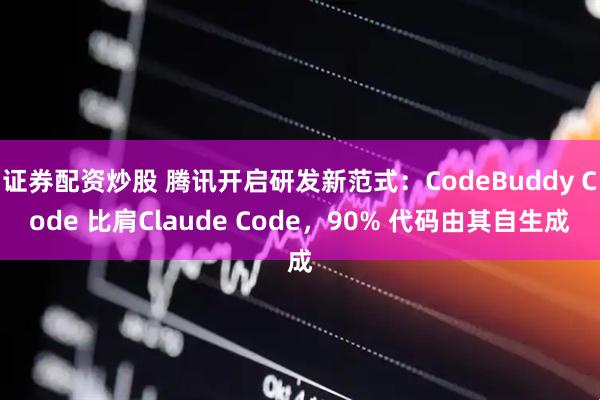 证券配资炒股 腾讯开启研发新范式：CodeBuddy Code 比肩Claude Code，90% 代码由其自生成