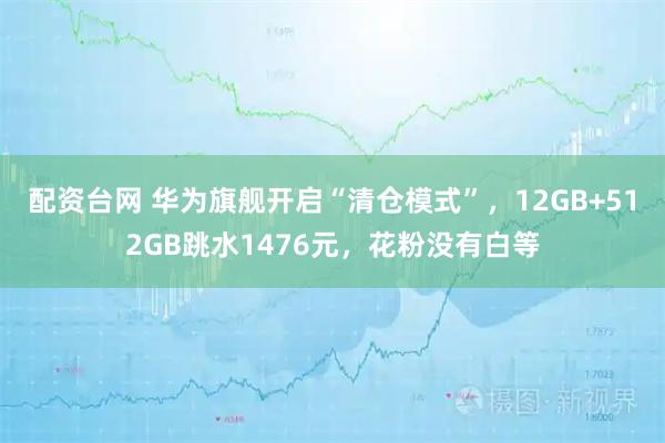 配资台网 华为旗舰开启“清仓模式”，12GB+512GB跳水1476元，花粉没有白等
