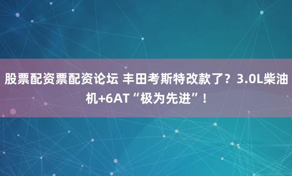股票配资票配资论坛 丰田考斯特改款了？3.0L柴油机+6AT“极为先进”！