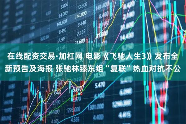 在线配资交易·加杠网 电影《飞驰人生3》发布全新预告及海报 张驰林臻东组“复联”热血对抗不公