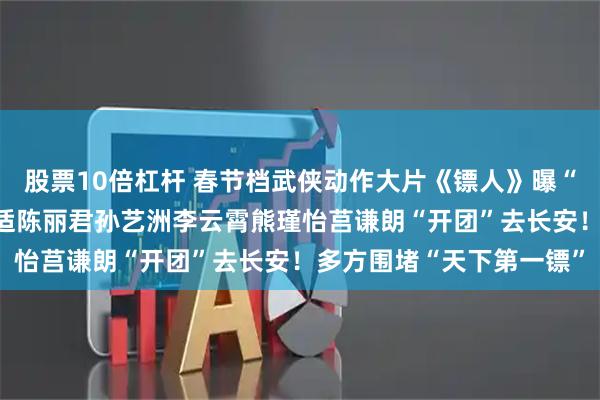 股票10倍杠杆 春节档武侠动作大片《镖人》曝“护镖小队”特辑 吴京于适陈丽君孙艺洲李云霄熊瑾怡莒谦朗“开团”去长安！多方围堵“天下第一镖”