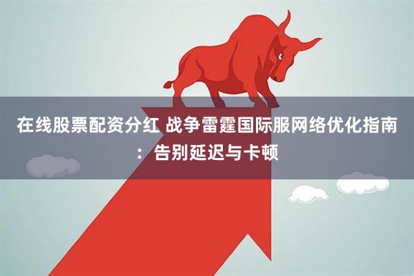在线股票配资分红 战争雷霆国际服网络优化指南：告别延迟与卡顿