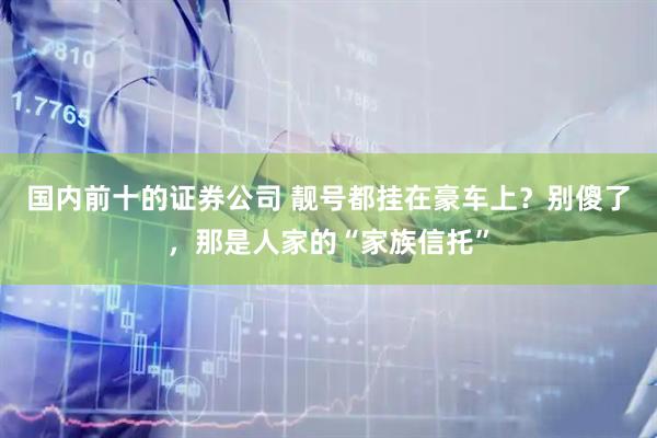 国内前十的证券公司 靓号都挂在豪车上？别傻了，那是人家的“家族信托”