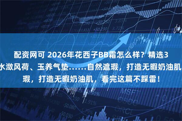 配资网可 2026年花西子BB霜怎么样？精选3款明星产品：N25水潋风荷、玉养气垫……自然遮瑕，打造无暇奶油肌，看完这篇不踩雷！