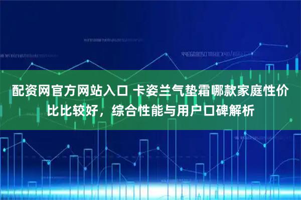 配资网官方网站入口 卡姿兰气垫霜哪款家庭性价比比较好，综合性能与用户口碑解析