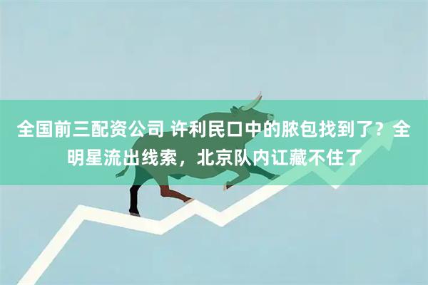 全国前三配资公司 许利民口中的脓包找到了？全明星流出线索，北京队内讧藏不住了