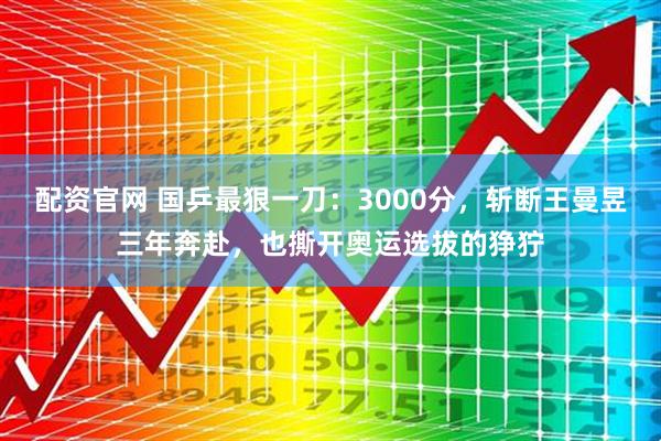 配资官网 国乒最狠一刀：3000分，斩断王曼昱三年奔赴，也撕开奥运选拔的狰狞