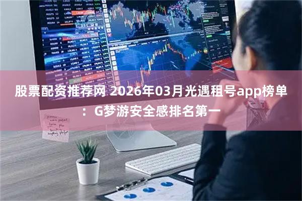 股票配资推荐网 2026年03月光遇租号app榜单：G梦游安全感排名第一
