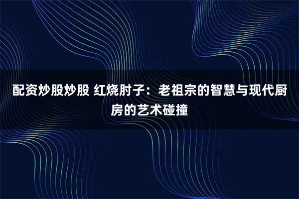 配资炒股炒股 红烧肘子：老祖宗的智慧与现代厨房的艺术碰撞