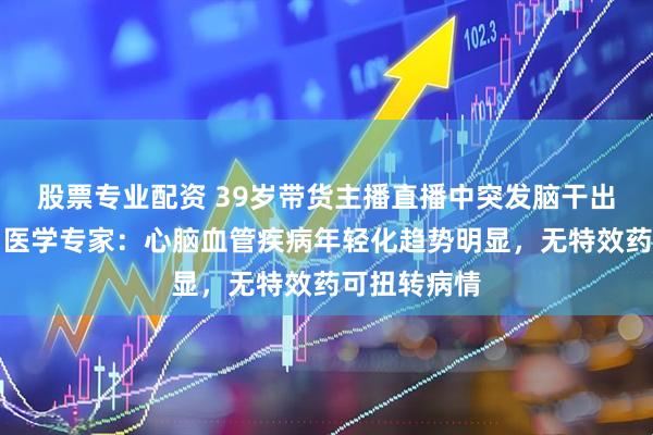 股票专业配资 39岁带货主播直播中突发脑干出血后离世，医学专家：心脑血管疾病年轻化趋势明显，无特效药可扭转病情