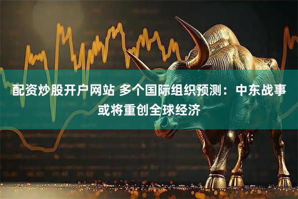 配资炒股开户网站 多个国际组织预测：中东战事或将重创全球经济
